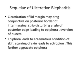 Sequelae of Ulcerative Blepharitis
• Cicatrization of lid margin may drag
  conjunctiva on posterior border of
  intermarginal strip disturbing angle of
  posterior edge leading to epiphora , eversion
  of puncta
• Epiphora leads to eczematous condition of
  skin, scarring of skin leads to ectropion . This
  further aggravate epiphora
 