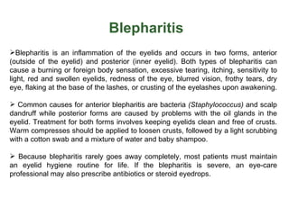 Blepharitis
Blepharitis is an inflammation of the eyelids and occurs in two forms, anterior
(outside of the eyelid) and posterior (inner eyelid). Both types of blepharitis can
cause a burning or foreign body sensation, excessive tearing, itching, sensitivity to
light, red and swollen eyelids, redness of the eye, blurred vision, frothy tears, dry
eye, flaking at the base of the lashes, or crusting of the eyelashes upon awakening.

 Common causes for anterior blepharitis are bacteria (Staphylococcus) and scalp
dandruff while posterior forms are caused by problems with the oil glands in the
eyelid. Treatment for both forms involves keeping eyelids clean and free of crusts.
Warm compresses should be applied to loosen crusts, followed by a light scrubbing
with a cotton swab and a mixture of water and baby shampoo.

 Because blepharitis rarely goes away completely, most patients must maintain
an eyelid hygiene routine for life. If the blepharitis is severe, an eye-care
professional may also prescribe antibiotics or steroid eyedrops.
 