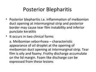 Posterior Blepharitis
• Posterior blepharitis i.e. inflammation of meibomian
  duct opening at intermarginal strip and posterior
  border may cause tear film instability and inferior
  punctate keratitis
• It occurs in two clinical forms
  a. Meibomian seborrhoea – characteristic
  appearance of oil droplet at the opening of
  meibomian duct opening at intermarginal strip. Tear
  film is oily and foamy. Frothy discharge accumulate
  on the lid margin. Foam like discharge can be
  expressed from these lesions
 