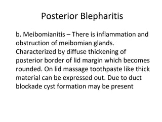Posterior Blepharitis
b. Meibomianitis – There is inflammation and
obstruction of meibomian glands.
Characterized by diffuse thickening of
posterior border of lid margin which becomes
rounded. On lid massage toothpaste like thick
material can be expressed out. Due to duct
blockade cyst formation may be present
 
