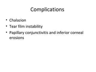 Complications
• Chalazion
• Tear film instability
• Papillary conjunctivitis and inferior corneal
  erosions
 