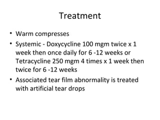 Treatment
• Warm compresses
• Systemic - Doxycycline 100 mgm twice x 1
  week then once daily for 6 -12 weeks or
  Tetracycline 250 mgm 4 times x 1 week then
  twice for 6 -12 weeks
• Associated tear film abnormality is treated
  with artificial tear drops
 