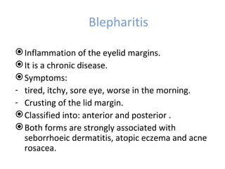 Blepharitis

 Inflammation of the eyelid margins.
 It is a chronic disease.
 Symptoms:
- tired, itchy, sore eye, worse in the morning.
- Crusting of the lid margin.
 Classified into: anterior and posterior .
 Both forms are strongly associated with
  seborrhoeic dermatitis, atopic eczema and acne
  rosacea.
 