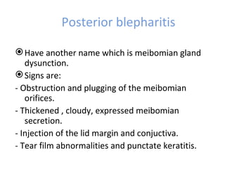 Posterior blepharitis

 Have another name which is meibomian gland
   dysunction.
 Signs are:
- Obstruction and plugging of the meibomian
   orifices.
- Thickened , cloudy, expressed meibomian
   secretion.
- Injection of the lid margin and conjuctiva.
- Tear film abnormalities and punctate keratitis.
 
