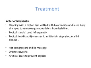Treatment

 Anterior blepharitis:
• Cleaning with a cotton bud wetted with bicarbonate or diluted baby
   shampoo to remove squamous debris from lash line .
• Topical steroid: used infrequently.
• Topical (fusidic acid) +- systemic antibioticin staphylococcal lid
   disease .
 Posterior blepharitis:
• Hot compressors and lid massage.
• Oral tetracycline.
• Artificial tears to prevent dryness
 