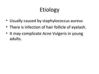 Etiology
• Usually caused by staphylococcus aureus
• There is infection of hair follicle of eyelash.
• It may complicate Acne Vulgeris in young
  adults.
 