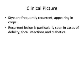 Clinical Picture
• Stye are frequently recurrent, appearing in
  crops.
• Recurrent lesion is particularly seen in cases of
  debility, focal infections and diabetics.
 