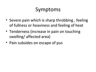 Symptoms
• Severe pain which is sharp throbbing , feeling
  of fullness or heaviness and feeling of heat
• Tenderness (increase in pain on touching
  swelling/ affected area)
• Pain subsides on escape of pus
 