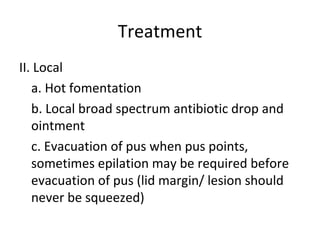 Treatment
II. Local
   a. Hot fomentation
   b. Local broad spectrum antibiotic drop and
   ointment
   c. Evacuation of pus when pus points,
   sometimes epilation may be required before
   evacuation of pus (lid margin/ lesion should
   never be squeezed)
 