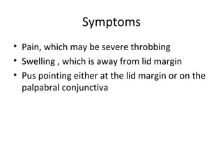 Symptoms
• Pain, which may be severe throbbing
• Swelling , which is away from lid margin
• Pus pointing either at the lid margin or on the
  palpabral conjunctiva
 