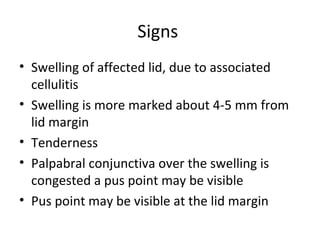 Signs
• Swelling of affected lid, due to associated
  cellulitis
• Swelling is more marked about 4-5 mm from
  lid margin
• Tenderness
• Palpabral conjunctiva over the swelling is
  congested a pus point may be visible
• Pus point may be visible at the lid margin
 