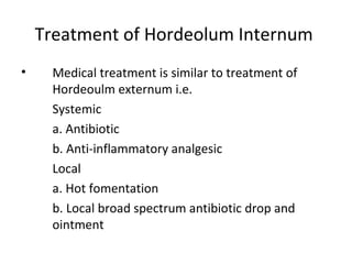 Treatment of Hordeolum Internum
•    Medical treatment is similar to treatment of
     Hordeoulm externum i.e.
     Systemic
     a. Antibiotic
     b. Anti-inflammatory analgesic
     Local
     a. Hot fomentation
     b. Local broad spectrum antibiotic drop and
     ointment
 