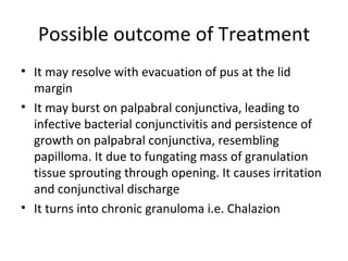 Possible outcome of Treatment
• It may resolve with evacuation of pus at the lid
  margin
• It may burst on palpabral conjunctiva, leading to
  infective bacterial conjunctivitis and persistence of
  growth on palpabral conjunctiva, resembling
  papilloma. It due to fungating mass of granulation
  tissue sprouting through opening. It causes irritation
  and conjunctival discharge
• It turns into chronic granuloma i.e. Chalazion
 
