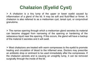 Chalazion (Eyelid Cyst)
 A chalazion is a tiny lump of the upper or lower eyelid caused by
inflammation of a gland of the lid. It may be soft and fluid-filled or firmer. A
chalazion is also referred to as a meibomian cyst, tarsal cyst, or conjunctival
granuloma.


 The narrow opening through which a meibomian gland secretes its material
can become clogged from narrowing of the opening or hardening of the
sebaceous liquid near the opening. If this occurs, the gland will have a backup
of the material it secretes and it will swell.


 Most chalazions are treated with warm compresses to the eyelid to promote
healing and circulation of blood to the inflamed area. Doctors may prescribe
an antibiotic drop or ointment to be used immediately after the compresses. If
the chalazion persists and is causing an unsightly lump, it can be removed
surgically through the inside of the lid.
 