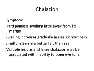 Chalazion
Symptoms:
Hard painless swelling little away from lid
  margin
Swelling increases gradually in size without pain
Small chalazia are better felt than seen
Multiple lesions and large chalazion may be
  associated with inability to open eye fully
 