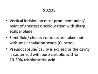 Steps
• Vertical incision on most prominent point/
  point of greatest discolouration with sharp
  scalpel blade
• Semi-fluid/ cheesy contents are taken out
  with small chalazion scoop (Curette)
• Pseudocapsule/ cavity is excised or the cavity
  is cauterized with pure carbolic acid or
  10-20% trichloracetic acid
 