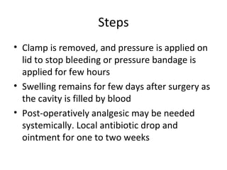 Steps
• Clamp is removed, and pressure is applied on
  lid to stop bleeding or pressure bandage is
  applied for few hours
• Swelling remains for few days after surgery as
  the cavity is filled by blood
• Post-operatively analgesic may be needed
  systemically. Local antibiotic drop and
  ointment for one to two weeks
 