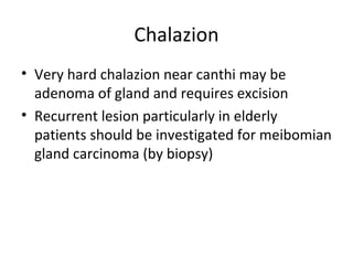 Chalazion
• Very hard chalazion near canthi may be
  adenoma of gland and requires excision
• Recurrent lesion particularly in elderly
  patients should be investigated for meibomian
  gland carcinoma (by biopsy)
 