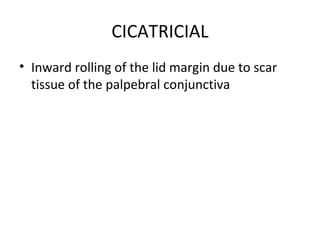 CICATRICIAL
• Inward rolling of the lid margin due to scar
  tissue of the palpebral conjunctiva
 