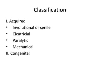 Classification
I. Acquired
• Involutional or senile
• Cicatricial
• Paralytic
• Mechanical
II. Congenital
 