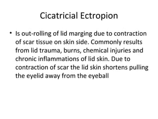 Cicatricial Ectropion
• Is out-rolling of lid marging due to contraction
  of scar tissue on skin side. Commonly results
  from lid trauma, burns, chemical injuries and
  chronic inflammations of lid skin. Due to
  contraction of scar the lid skin shortens pulling
  the eyelid away from the eyeball
 