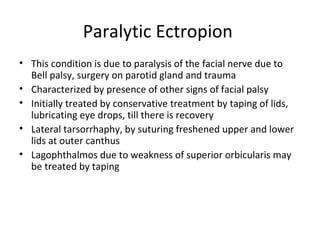 Paralytic Ectropion
• This condition is due to paralysis of the facial nerve due to
  Bell palsy, surgery on parotid gland and trauma
• Characterized by presence of other signs of facial palsy
• Initially treated by conservative treatment by taping of lids,
  lubricating eye drops, till there is recovery
• Lateral tarsorrhaphy, by suturing freshened upper and lower
  lids at outer canthus
• Lagophthalmos due to weakness of superior orbicularis may
  be treated by taping
 