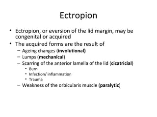 Ectropion
• Ectropion, or eversion of the lid margin, may be
  congenital or acquired
• The acquired forms are the result of
   – Ageing changes (involutional)
   – Lumps (mechanical)
   – Scarring of the anterior lamella of the lid (cicatricial)
      • Burn
      • Infection/ inflammation
      • Trauma
   – Weakness of the orbicularis muscle (paralytic)
 