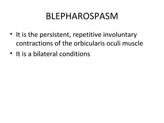 BLEPHAROSPASM
• It is the persistent, repetitive involuntary
  contractions of the orbicularis oculi muscle
• It is a bilateral conditions
 