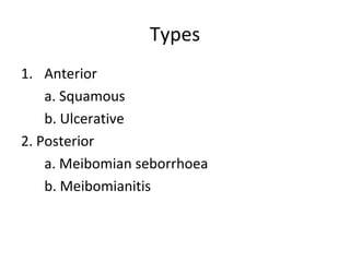Types
1. Anterior
    a. Squamous
    b. Ulcerative
2. Posterior
    a. Meibomian seborrhoea
    b. Meibomianitis
 