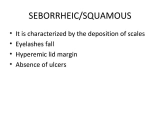 SEBORRHEIC/SQUAMOUS
•   It is characterized by the deposition of scales
•   Eyelashes fall
•   Hyperemic lid margin
•   Absence of ulcers
 
