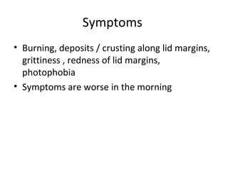 Symptoms
• Burning, deposits / crusting along lid margins,
  grittiness , redness of lid margins,
  photophobia
• Symptoms are worse in the morning
 