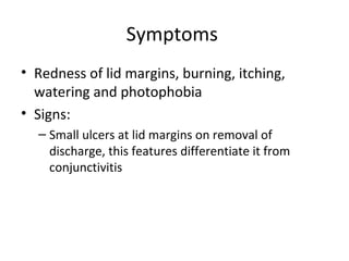 Symptoms
• Redness of lid margins, burning, itching,
  watering and photophobia
• Signs:
  – Small ulcers at lid margins on removal of
    discharge, this features differentiate it from
    conjunctivitis
 