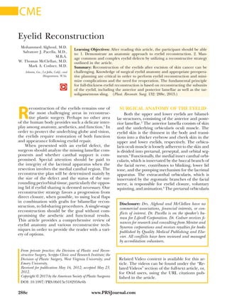 www.PRSJournal.com288e
R
econstruction of the eyelids remains one of
the most challenging areas in reconstruc-
tive plastic surgery. Perhaps no other area
of the human body provides such a delicate inter-
play among anatomy, aesthetics, and function.1
In
order to protect the underlying globe and vision,
the eyelids require restoration of both function
and appearance following eyelid repair.
When presented with an eyelid defect, the
surgeon should analyze the missing lamellar com-
ponents and whether canthal support is com-
promised. Special attention should be paid to
the integrity of the lacrimal apparatus when the
resection involves the medial canthal region. The
reconstructive plan will be determined mainly by
the size of the defect and the status of the sur-
rounding periorbital tissue, particularly the oppos-
ing lid if eyelid sharing is deemed necessary. Our
reconstructive strategy favors a progression from
direct closure, when possible, to using local flaps
in combination with grafts for bilamellar recon-
struction, to lid-sharing procedures. A single-stage
reconstruction should be the goal without com-
promising the aesthetic and functional results.
This article provides a comprehensive review of
eyelid anatomy and various reconstructive tech-
niques in order to provide the reader with a vari-
ety of options.
SURGICAL ANATOMY OF THE EYELID
Both the upper and lower eyelids are bilamel-
lar structures, consisting of the anterior and poste-
rior lamellae.2
The anterior lamella consists of skin
and the underlying orbicularis oculi muscle. The
eyelid skin is the thinnest in the body and transi-
tions into a thicker eyebrow and cheek skin in the
upper and lower eyelids, respectively. The orbicu-
laris oculi muscle is loosely adherent to the skin and
is divided into pretarsal, preseptal, and orbital seg-
ments.3
Functionally, the medial inner canthal orbi-
cularis, which is innervated by the buccal branch of
the facial nerve, contributes to blinking, lower lid
tone, and the pumping mechanism for the lacrimal
apparatus. The extracanthal orbicularis, which is
innervated by the zygomatic branches of the facial
nerve, is responsible for eyelid closure, voluntary
squinting, and animation.4
The pretarsal orbicularis
Disclosure: Drs. Alghoul and McClellan have no
commercial associations, financial interests, or con-
flicts of interest. Dr. Pacella is on the speaker’s bu-
reau for Lifecell Corporation. Dr. Codner receives fi-
nances for research and consulting from Mentor and
Syneron corporations and receives royalties for books
published by Quality Medical Publishing and Else-
vier. All conflicts have been reviewed and managed
by accreditation volunteers.
Copyright © 2013 by the American Society of Plastic Surgeons
DOI: 10.1097/PRS.0b013e3182958e6b
Mohammed Alghoul, M.D.
Salvatore J. Pacella, M.D.,
M.B.A.
W. Thomas McClellan, M.D.
Mark A. Codner, M.D.
Atlanta, Ga.; La Jolla, Calif.; and
Morgantown, W.Va.
Learning Objectives: After reading this article, the participant should be able
to: 1. Demonstrate an anatomic approach to eyelid reconstruction. 2. Man-
age common and complex eyelid defects by utilizing a reconstructive strategy
outlined in the article.
Summary: Reconstruction of the eyelids after excision of skin cancer can be
challenging. Knowledge of surgical eyelid anatomy and appropriate preopera-
tive planning are critical in order to perform eyelid reconstruction and mini-
mize complications and the need for reoperation. The fundamental principle
for full-thickness eyelid reconstruction is based on reconstructing the subunits
of the eyelid, including the anterior and posterior lamellae as well as the tar-
soligamentous sling.  (Plast. Reconstr. Surg. 132: 288e, 2013.)
From private practice; the Division of Plastic and Recon-
structive Surgery, Scripps Clinic and Research Institute; the
Division of Plastic Surgery, West Virginia University; and
Emory University.
Received for publication May 16, 2012; accepted May 23,
2012.
Eyelid Reconstruction
Related Video content is available for this ar-
ticle. The videos can be found under the “Re-
lated Videos” section of the full-text article, or,
for Ovid users, using the URL citations pub-
lished in the article.
CME
 