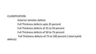 CLASSIFICATION:
Anterior lamellar defects
Full Thickness defects upto 25 percent
Full Thickness defects of 25 to 50 percent
Full Thickness defects of 50 to 75 percent
Full Thickness defects of 75 to 100 percent ( total eyelid
defects)
 