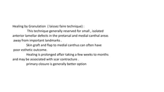 Healing by Granulation ( laissez faire technique) :
This technique generally reserved for small , isolated
anterior lamellar defects in the pretarsal and medial canthal areas
away from important landmarks .
Skin graft and flap to medial canthus can often have
poor esthetic outcome.
Healing is prolonged affair taking a few weeks to months
and may be associated with scar contracture .
primary closure is generally better option
 