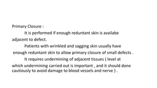 Primary Closure :
It is performed if enough reduntant skin is availabe
adjacent to defect.
Patients with wrinkled and sagging skin usually have
enough reduntant skin to allow primary closure of small defects .
It requires undermining of adjacent tissues ( level at
which undermining carried out is important , and it should done
cautiously to avoid damage to blood vessels and nerve ) .
 