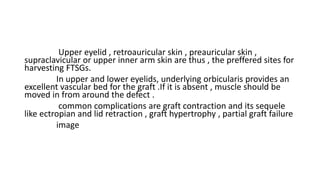 Upper eyelid , retroauricular skin , preauricular skin ,
supraclavicular or upper inner arm skin are thus , the preffered sites for
harvesting FTSGs.
In upper and lower eyelids, underlying orbicularis provides an
excellent vascular bed for the graft .If it is absent , muscle should be
moved in from around the defect .
common complications are graft contraction and its sequele
like ectropian and lid retraction , graft hypertrophy , partial graft failure
image
 