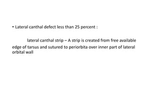 • Lateral canthal defect less than 25 percent :
lateral canthal strip – A strip is created from free available
edge of tarsus and sutured to periorbita over inner part of lateral
orbital wall
 