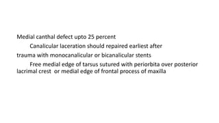 Medial canthal defect upto 25 percent
Canalicular laceration should repaired earliest after
trauma with monocanalicular or bicanalicular stents
Free medial edge of tarsus sutured with periorbita over posterior
lacrimal crest or medial edge of frontal process of maxilla
 