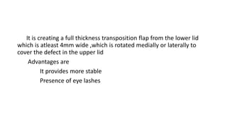It is creating a full thickness transposition flap from the lower lid
which is atleast 4mm wide ,which is rotated medially or laterally to
cover the defect in the upper lid
Advantages are
It provides more stable
Presence of eye lashes
 