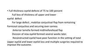 • Full thickness eyelid defects of 75 to 100 percent
Full loss of thickness of upper and lower
eyelid defect
For large defect , mobilize conjuctival flap from remaining
Forniceal conjuctiva and securing over cornea
Anterior lamella formed midlineforehead flap
Division of new eyelid formed several weeks later.
Reconstructed eyelid have poor function in the setting of total
Upper eyelid and lower eyelid loss and multiple surgeries required to
improve the outcome.
 