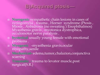  Nurogenic sympathetic chain lesions in cases of
syringomylia , trauma , Horner syndrome (Ptosis ,
Miosis , Anhidrosis (no sweating ) Enophthalmos)
Myasthenia gravis , myotonica dystrophica,
occulomotor nerve paralysis .
 hysterical usually young female with emotional
problems .
 Myogenic -myasthenia gravis,ocular
myopathy,senile
 Mechanical–edema,tumor,chalazion,conjunctiva
scarring
 Traumatic -trauma to levator muscle,post
surgical(S.R.)
 