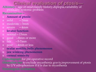 A)history—age of onset,family history,diplopia,variability of
ptosis,any systemic problem
B)examination—
 Amount of ptosis-
 mild —2mm
 moderate—3mm
 severe —4mm
 levator function-
 normal—15mm
 good --8mm or more
 fair --5-7mm
 poor --4mm or less
 ocular motility,bells phenomenon
 jaw winking phenomenon
 corneal sensivity
C)photograph for pre operative record
D)tensilon test to exclude myasthenia gravis,improvement of ptosis
by I/V edrophonium if it is due to myasthenia
E)neurogenic evaluation
 