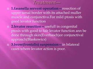  1.fasanella servent operation—resection of
upper tarsal border with its attached muller
muscle and conjunctiva.For mild ptosis with
good levator function
 2.levator resection—usefull in congenital
ptosis with good to fair levator function ann be
done through skin(Everbasch)or conjunctival
approach(Blaskowics)
 3.brow(frontalis) suspension—in bilateral
cases where levator action is poor.
 