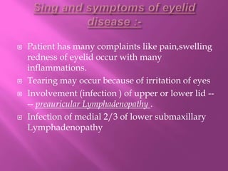  Patient has many complaints like pain,swelling
redness of eyelid occur with many
inflammations.
 Tearing may occur because of irritation of eyes
 Involvement (infection ) of upper or lower lid --
-- preauricular Lymphadenopathy .
 Infection of medial 2/3 of lower submaxillary
Lymphadenopathy
 