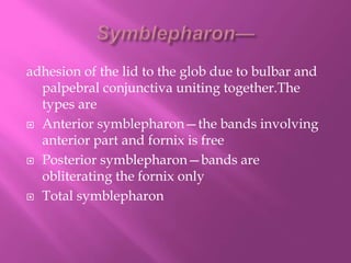 adhesion of the lid to the glob due to bulbar and
palpebral conjunctiva uniting together.The
types are
 Anterior symblepharon—the bands involving
anterior part and fornix is free
 Posterior symblepharon—bands are
obliterating the fornix only
 Total symblepharon
 