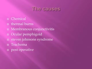  Chemical
 thermal burns
 Membranous conjunctivitis
 Ocular pemphigoid
 steven johnsons syndrome
 Trachoma
 post operative
 