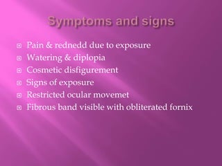  Pain & rednedd due to exposure
 Watering & diplopia
 Cosmetic disfigurement
 Signs of exposure
 Restricted ocular movemet
 Fibrous band visible with obliterated fornix
 