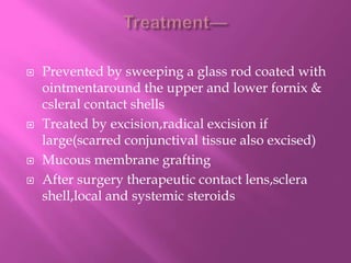  Prevented by sweeping a glass rod coated with
ointmentaround the upper and lower fornix &
csleral contact shells
 Treated by excision,radical excision if
large(scarred conjunctival tissue also excised)
 Mucous membrane grafting
 After surgery therapeutic contact lens,sclera
shell,local and systemic steroids
 