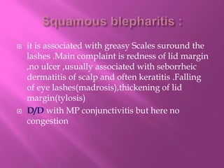  it is associated with greasy Scales suround the
lashes .Main complaint is redness of lid margin
,no ulcer ,usually associated with seborrheic
dermatitis of scalp and often keratitis .Falling
of eye lashes(madrosis),thickening of lid
margin(tylosis)
 D/D with MP conjunctivitis but here no
congestion
 